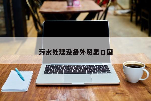 污水處理設(shè)備外貿(mào)出口國(guó)